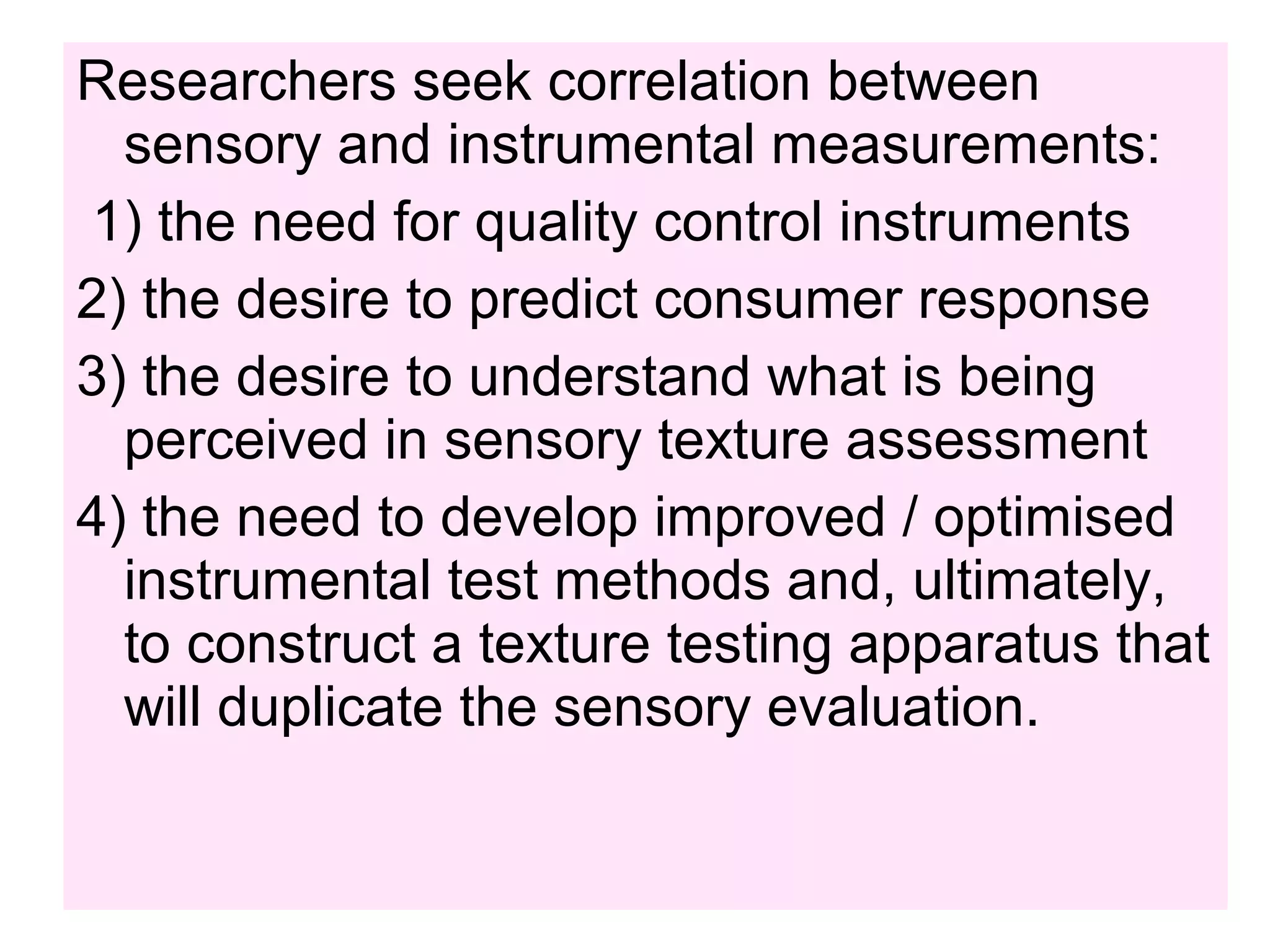 Researchers seek correlation between
sensory and instrumental measurements:
1) the need for quality control instruments
2) the desire to predict consumer response
3) the desire to understand what is being
perceived in sensory texture assessment
4) the need to develop improved / optimised
instrumental test methods and, ultimately,
to construct a texture testing apparatus that
will duplicate the sensory evaluation.
 