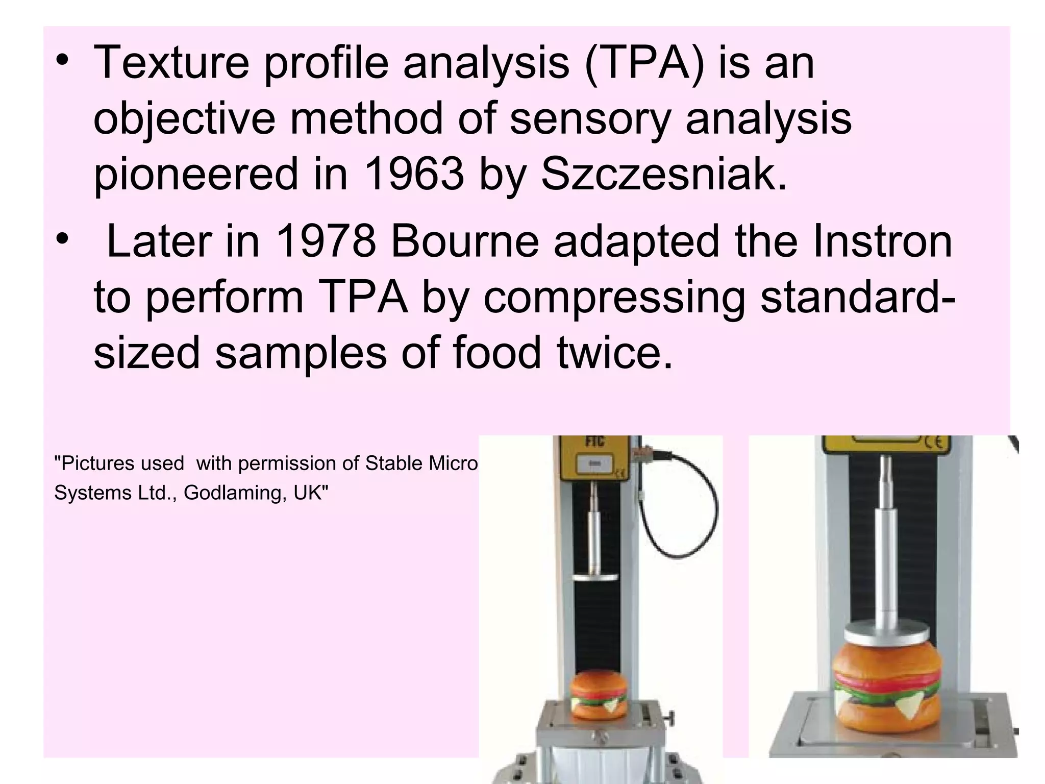 • Texture profile analysis (TPA) is an
objective method of sensory analysis
pioneered in 1963 by Szczesniak.
• Later in 1978 Bourne adapted the Instron
to perform TPA by compressing standard-
sized samples of food twice.
"Pictures used with permission of Stable Micro
Systems Ltd., Godlaming, UK"
 