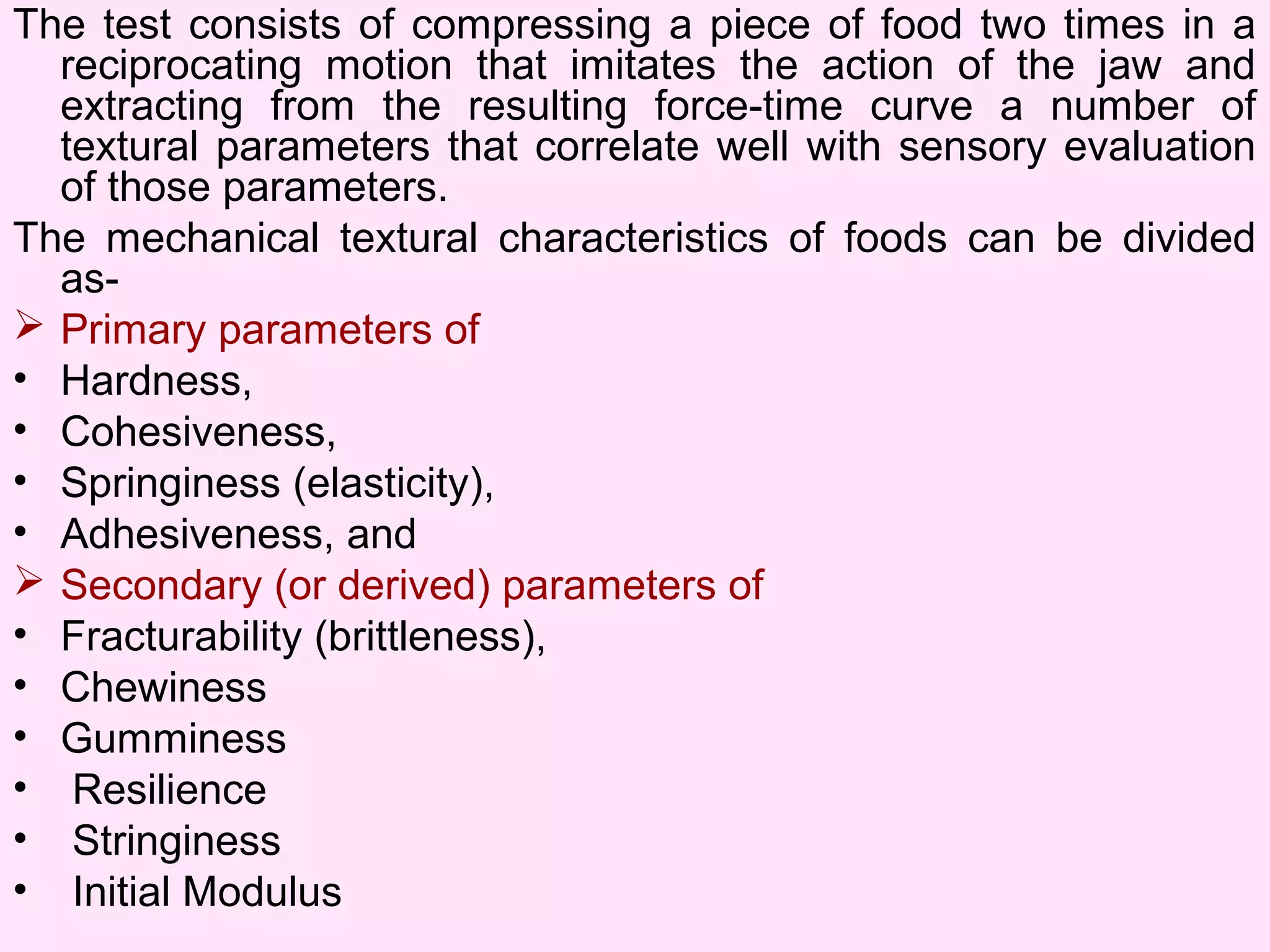 The test consists of compressing a piece of food two times in a
reciprocating motion that imitates the action of the jaw and
extracting from the resulting force-time curve a number of
textural parameters that correlate well with sensory evaluation
of those parameters.
The mechanical textural characteristics of foods can be divided
as-
 Primary parameters of
• Hardness,
• Cohesiveness,
• Springiness (elasticity),
• Adhesiveness, and
 Secondary (or derived) parameters of
• Fracturability (brittleness),
• Chewiness
• Gumminess
• Resilience
• Stringiness
• Initial Modulus
 