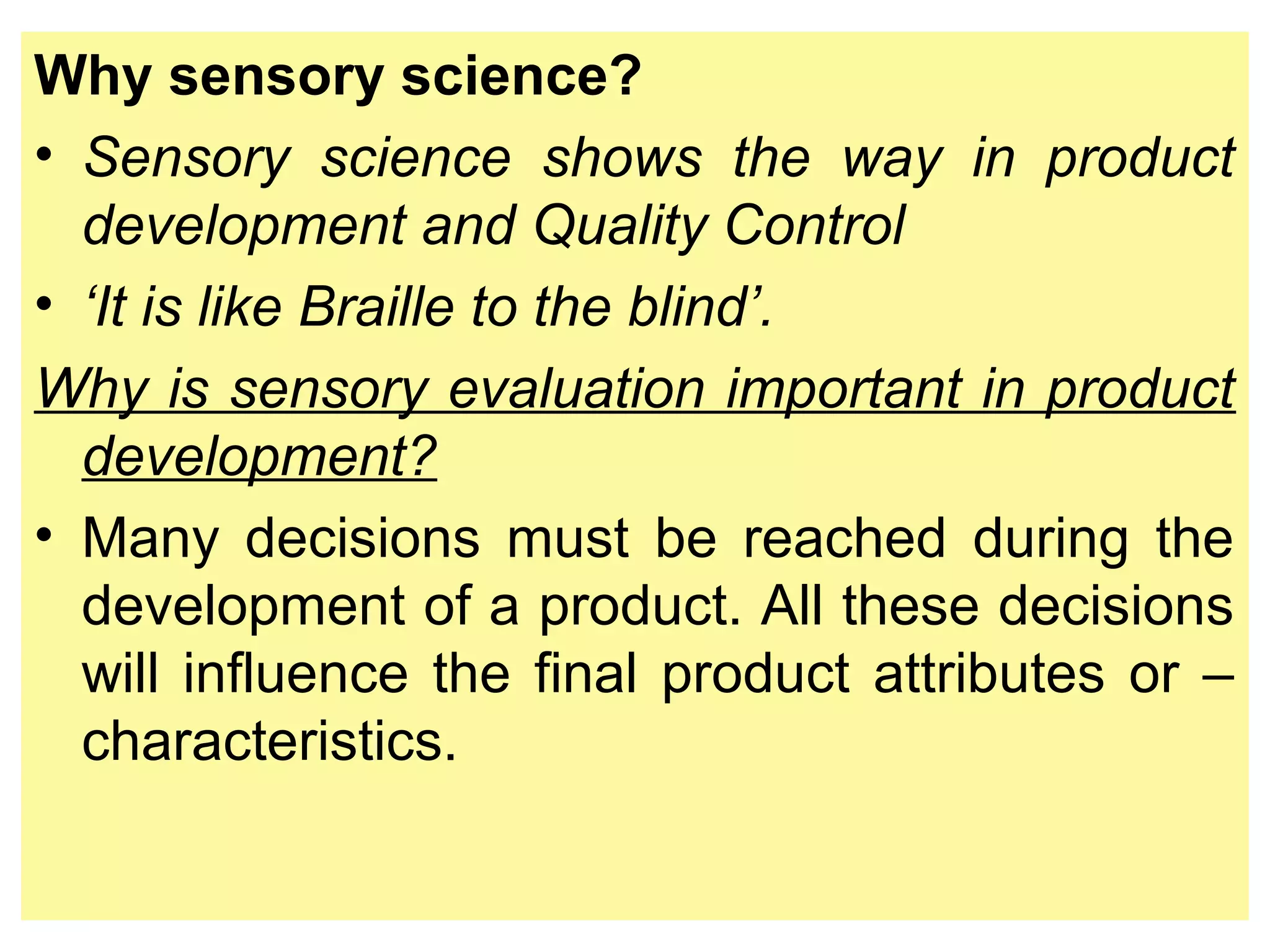 Why sensory science?
• Sensory science shows the way in product
development and Quality Control
• ‘It is like Braille to the blind’.
Why is sensory evaluation important in product
development?
• Many decisions must be reached during the
development of a product. All these decisions
will influence the final product attributes or –
characteristics.
 