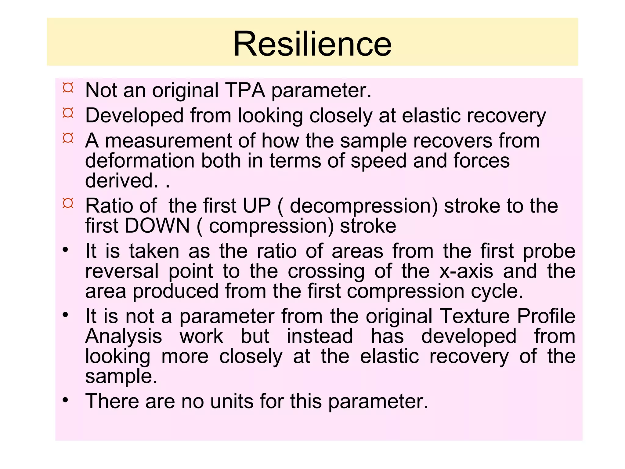 Resilience
 Not an original TPA parameter.
 Developed from looking closely at elastic recovery
 A measurement of how the sample recovers from
deformation both in terms of speed and forces
derived. .
 Ratio of the first UP ( decompression) stroke to the
first DOWN ( compression) stroke
• It is taken as the ratio of areas from the first probe
reversal point to the crossing of the x-axis and the
area produced from the first compression cycle.
• It is not a parameter from the original Texture Profile
Analysis work but instead has developed from
looking more closely at the elastic recovery of the
sample.
• There are no units for this parameter.
 
