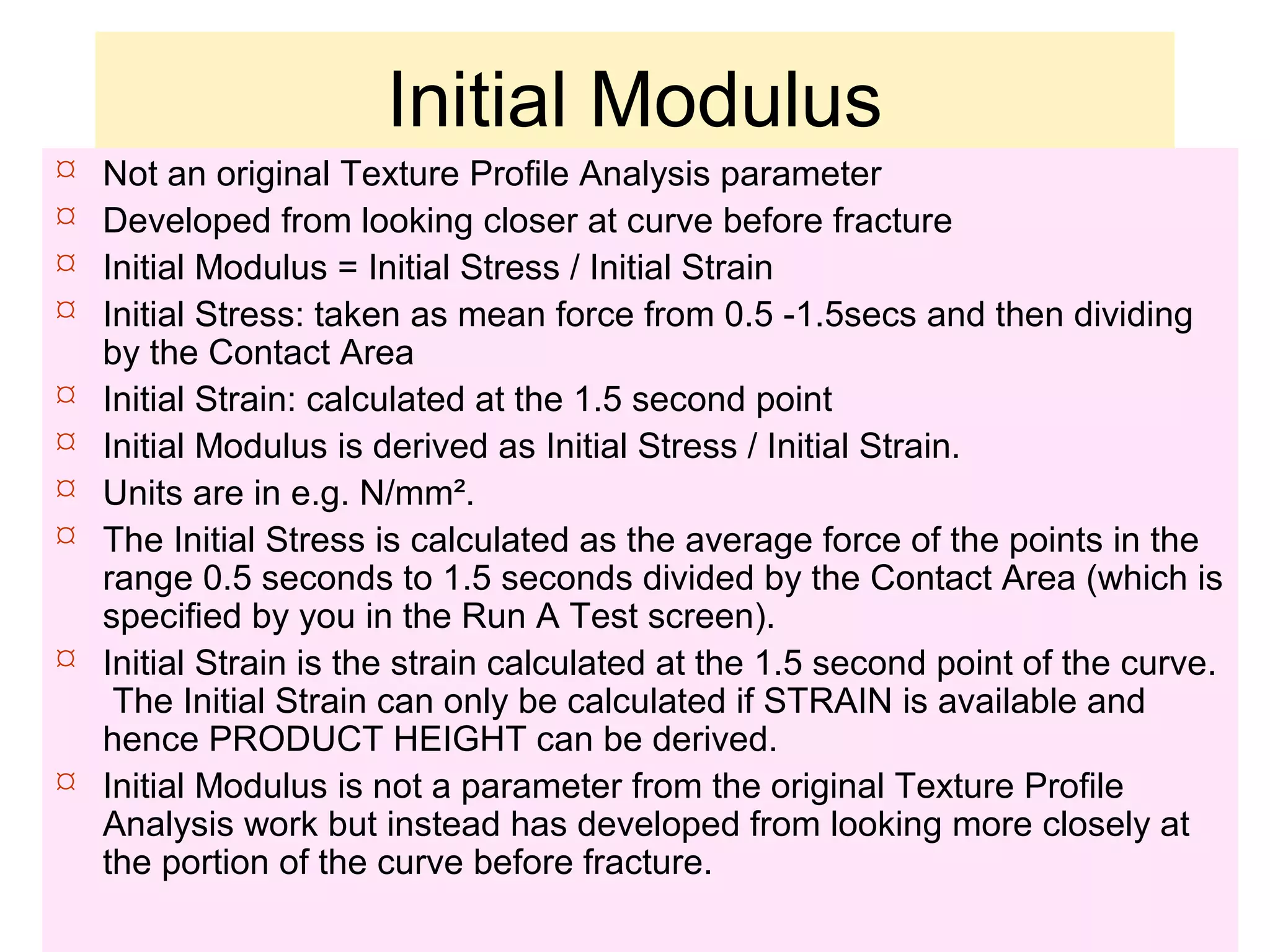 Initial Modulus
 Not an original Texture Profile Analysis parameter
 Developed from looking closer at curve before fracture
 Initial Modulus = Initial Stress / Initial Strain
 Initial Stress: taken as mean force from 0.5 -1.5secs and then dividing
by the Contact Area
 Initial Strain: calculated at the 1.5 second point
 Initial Modulus is derived as Initial Stress / Initial Strain.
 Units are in e.g. N/mm².
 The Initial Stress is calculated as the average force of the points in the
range 0.5 seconds to 1.5 seconds divided by the Contact Area (which is
specified by you in the Run A Test screen).
 Initial Strain is the strain calculated at the 1.5 second point of the curve.
The Initial Strain can only be calculated if STRAIN is available and
hence PRODUCT HEIGHT can be derived.
 Initial Modulus is not a parameter from the original Texture Profile
Analysis work but instead has developed from looking more closely at
the portion of the curve before fracture.
 