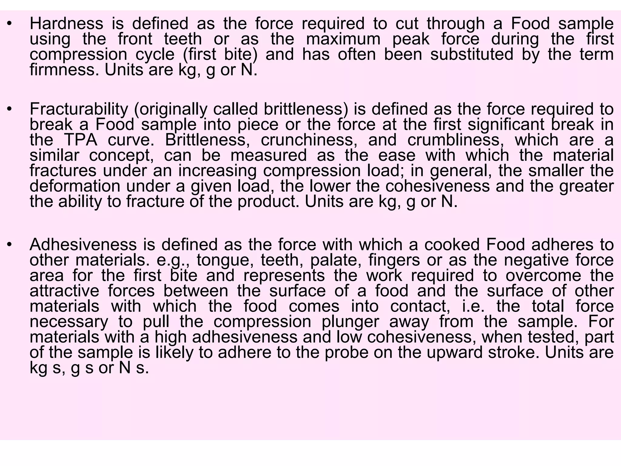 • Hardness is defined as the force required to cut through a Food sample
using the front teeth or as the maximum peak force during the first
compression cycle (first bite) and has often been substituted by the term
firmness. Units are kg, g or N.
• Fracturability (originally called brittleness) is defined as the force required to
break a Food sample into piece or the force at the first significant break in
the TPA curve. Brittleness, crunchiness, and crumbliness, which are a
similar concept, can be measured as the ease with which the material
fractures under an increasing compression load; in general, the smaller the
deformation under a given load, the lower the cohesiveness and the greater
the ability to fracture of the product. Units are kg, g or N.
• Adhesiveness is defined as the force with which a cooked Food adheres to
other materials. e.g., tongue, teeth, palate, fingers or as the negative force
area for the first bite and represents the work required to overcome the
attractive forces between the surface of a food and the surface of other
materials with which the food comes into contact, i.e. the total force
necessary to pull the compression plunger away from the sample. For
materials with a high adhesiveness and low cohesiveness, when tested, part
of the sample is likely to adhere to the probe on the upward stroke. Units are
kg s, g s or N s.
 