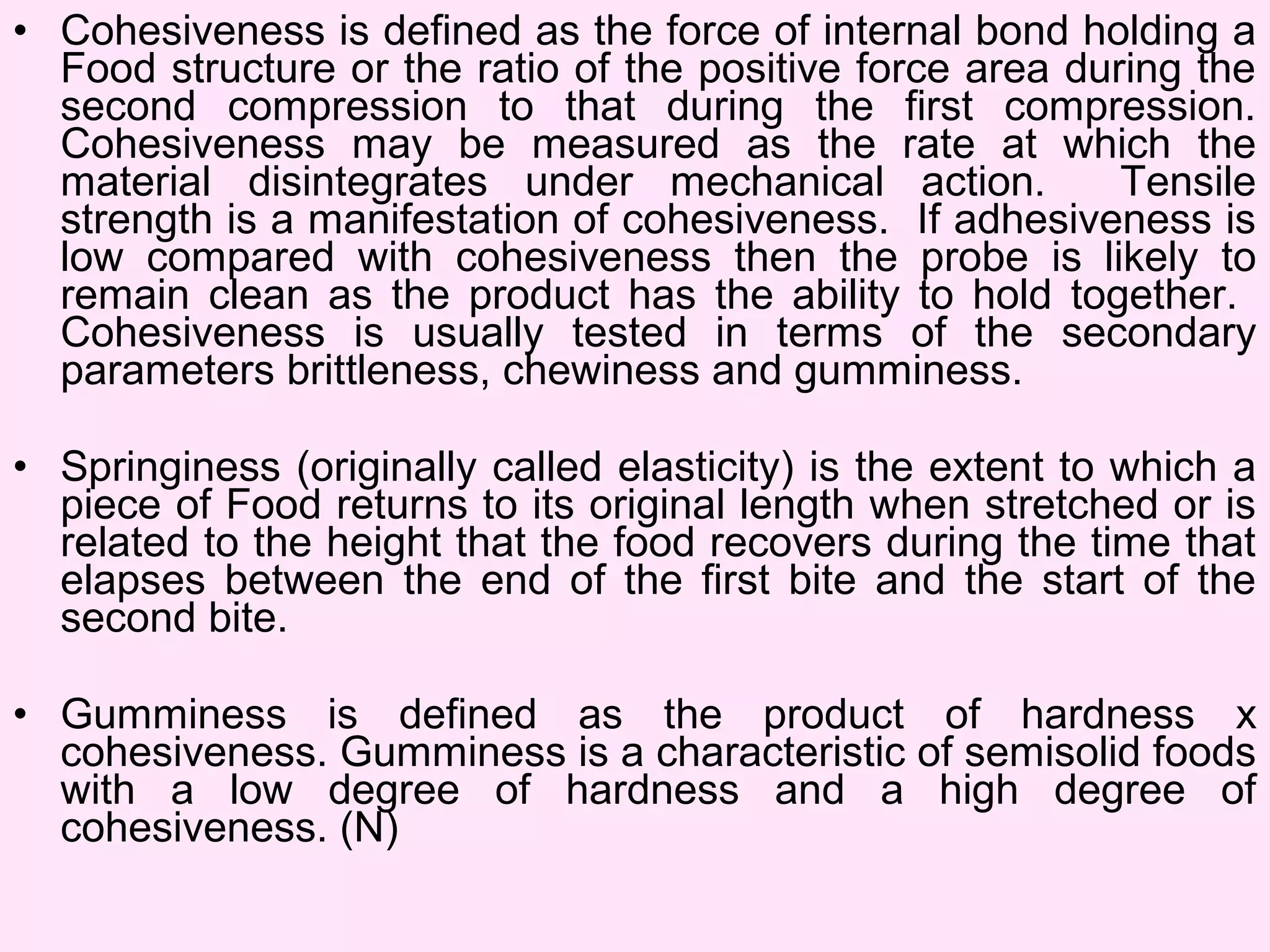• Cohesiveness is defined as the force of internal bond holding a
Food structure or the ratio of the positive force area during the
second compression to that during the first compression.
Cohesiveness may be measured as the rate at which the
material disintegrates under mechanical action. Tensile
strength is a manifestation of cohesiveness. If adhesiveness is
low compared with cohesiveness then the probe is likely to
remain clean as the product has the ability to hold together.
Cohesiveness is usually tested in terms of the secondary
parameters brittleness, chewiness and gumminess.
• Springiness (originally called elasticity) is the extent to which a
piece of Food returns to its original length when stretched or is
related to the height that the food recovers during the time that
elapses between the end of the first bite and the start of the
second bite.
• Gumminess is defined as the product of hardness x
cohesiveness. Gumminess is a characteristic of semisolid foods
with a low degree of hardness and a high degree of
cohesiveness. (N)
 