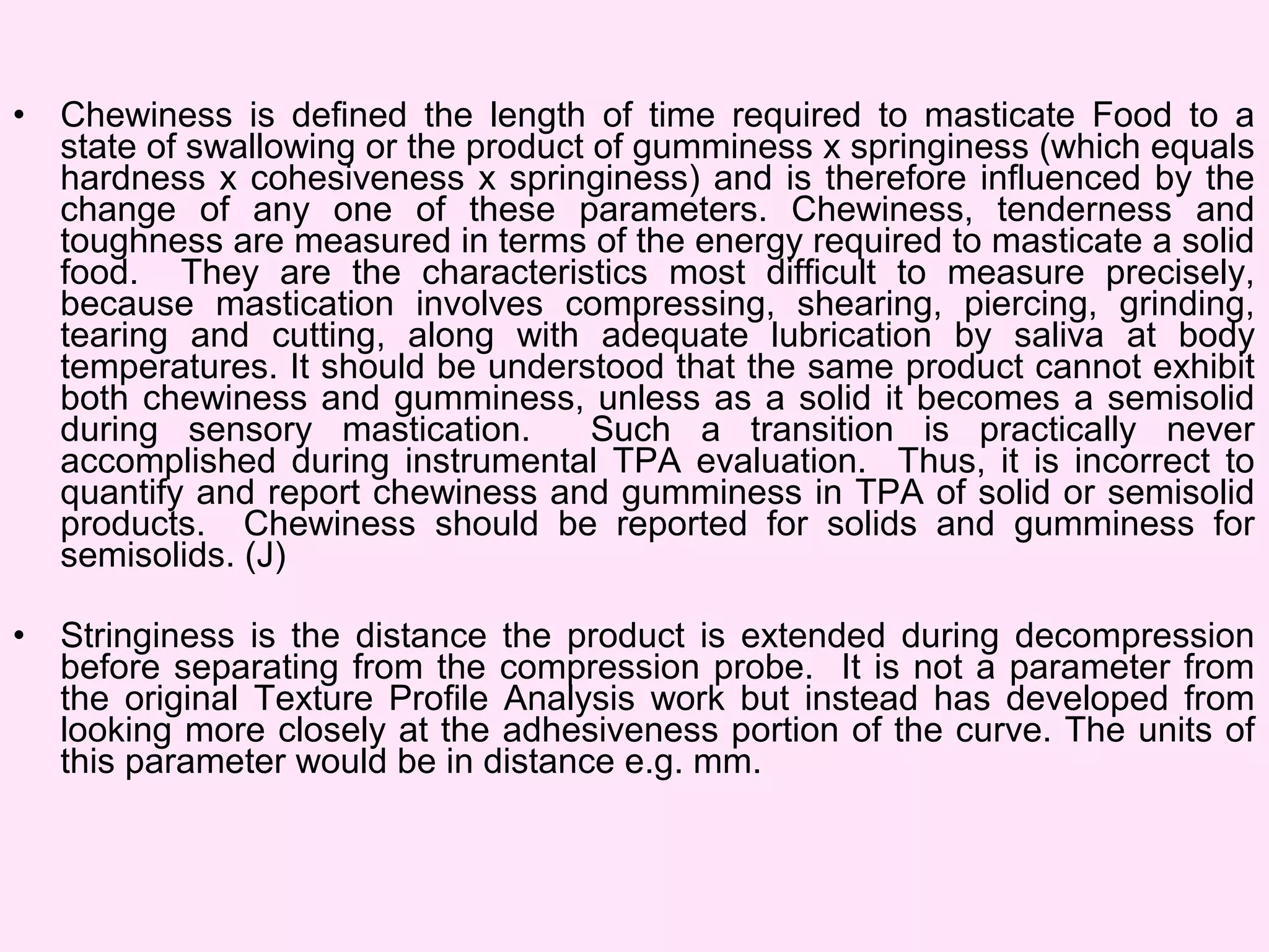 • Chewiness is defined the length of time required to masticate Food to a
state of swallowing or the product of gumminess x springiness (which equals
hardness x cohesiveness x springiness) and is therefore influenced by the
change of any one of these parameters. Chewiness, tenderness and
toughness are measured in terms of the energy required to masticate a solid
food. They are the characteristics most difficult to measure precisely,
because mastication involves compressing, shearing, piercing, grinding,
tearing and cutting, along with adequate lubrication by saliva at body
temperatures. It should be understood that the same product cannot exhibit
both chewiness and gumminess, unless as a solid it becomes a semisolid
during sensory mastication. Such a transition is practically never
accomplished during instrumental TPA evaluation. Thus, it is incorrect to
quantify and report chewiness and gumminess in TPA of solid or semisolid
products. Chewiness should be reported for solids and gumminess for
semisolids. (J)
• Stringiness is the distance the product is extended during decompression
before separating from the compression probe. It is not a parameter from
the original Texture Profile Analysis work but instead has developed from
looking more closely at the adhesiveness portion of the curve. The units of
this parameter would be in distance e.g. mm.
 