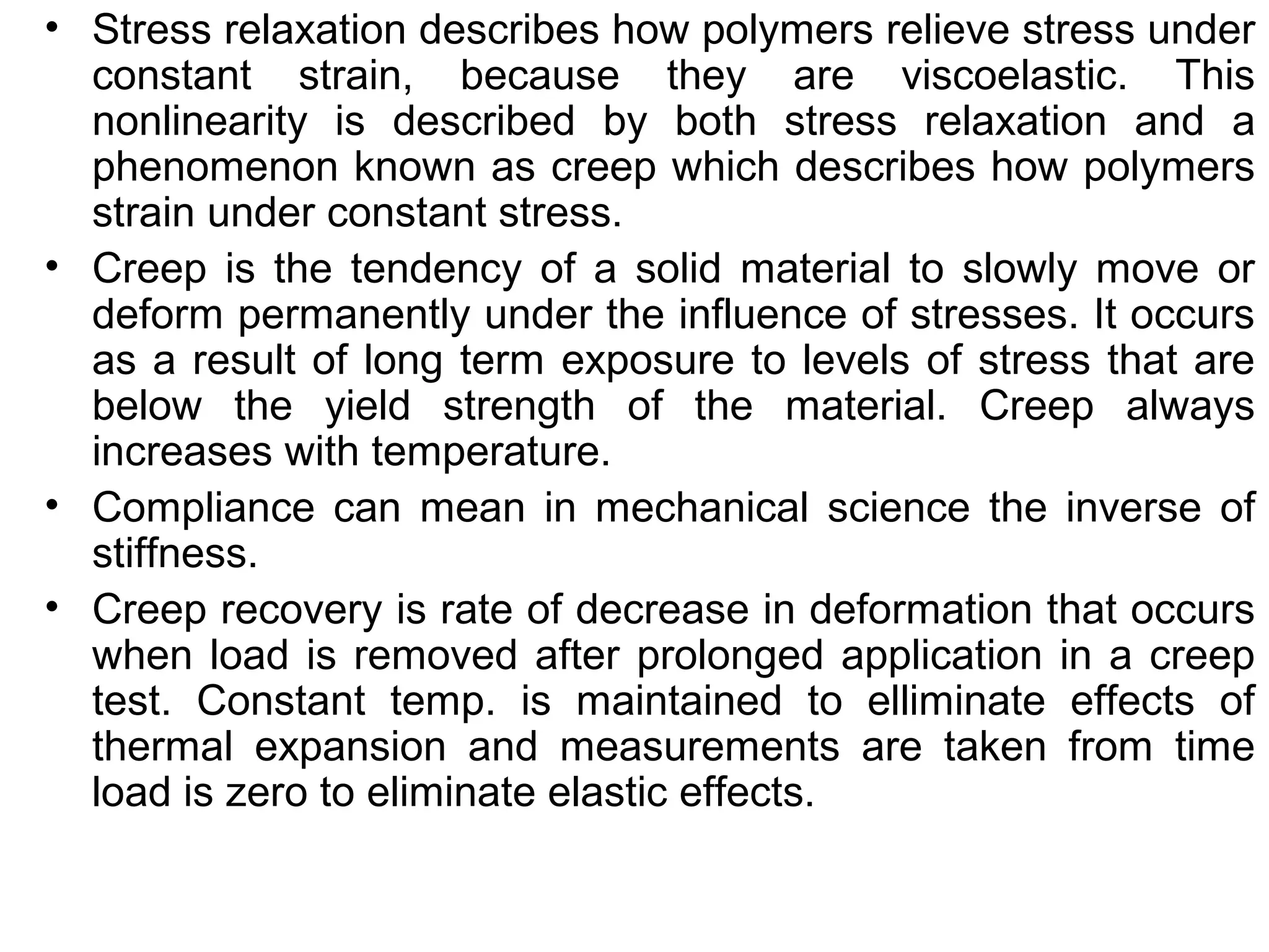 • Stress relaxation describes how polymers relieve stress under
constant strain, because they are viscoelastic. This
nonlinearity is described by both stress relaxation and a
phenomenon known as creep which describes how polymers
strain under constant stress.
• Creep is the tendency of a solid material to slowly move or
deform permanently under the influence of stresses. It occurs
as a result of long term exposure to levels of stress that are
below the yield strength of the material. Creep always
increases with temperature.
• Compliance can mean in mechanical science the inverse of
stiffness.
• Creep recovery is rate of decrease in deformation that occurs
when load is removed after prolonged application in a creep
test. Constant temp. is maintained to elliminate effects of
thermal expansion and measurements are taken from time
load is zero to eliminate elastic effects.
 