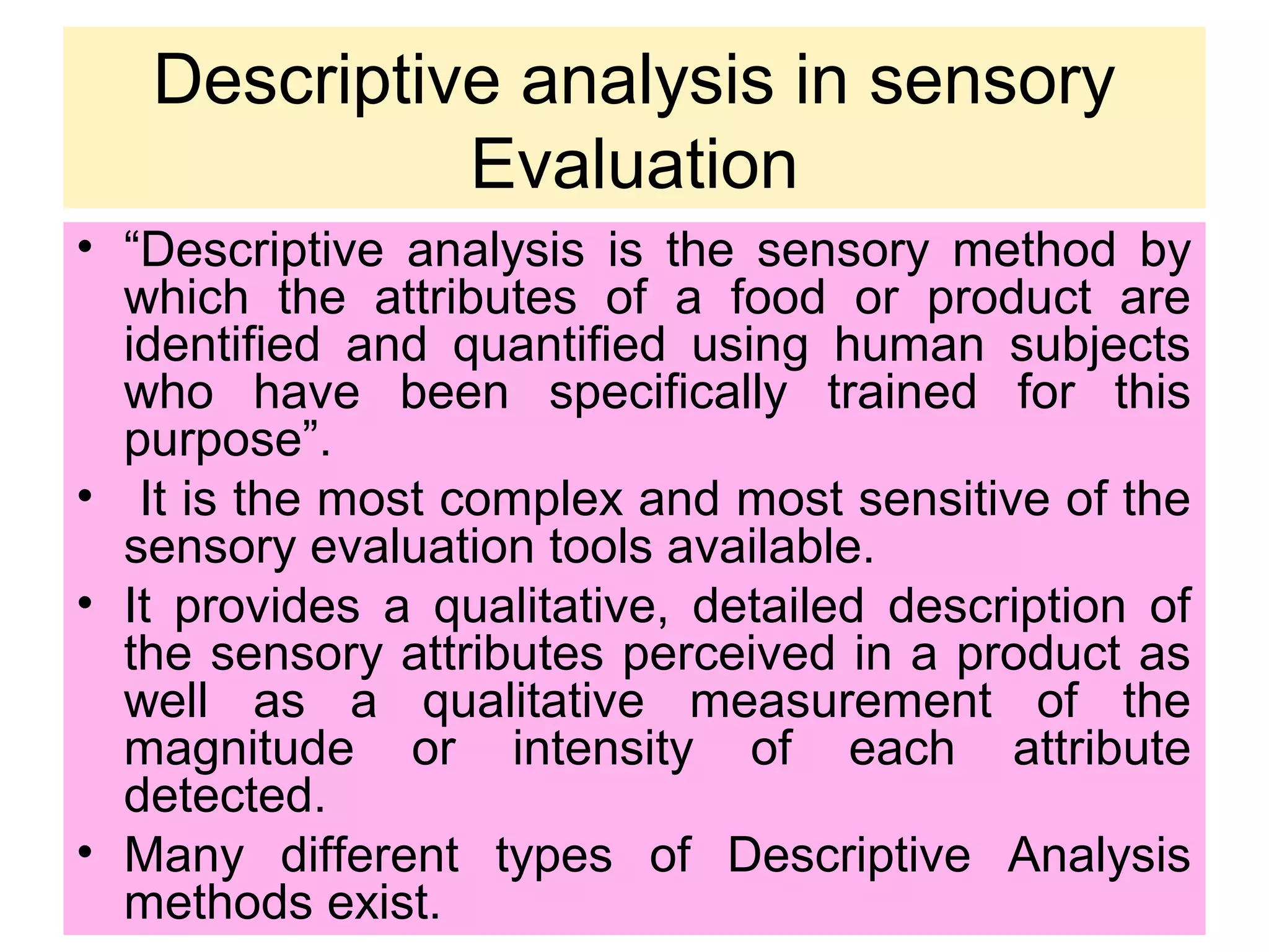 Descriptive analysis in sensory
Evaluation
• “Descriptive analysis is the sensory method by
which the attributes of a food or product are
identified and quantified using human subjects
who have been specifically trained for this
purpose”.
• It is the most complex and most sensitive of the
sensory evaluation tools available.
• It provides a qualitative, detailed description of
the sensory attributes perceived in a product as
well as a qualitative measurement of the
magnitude or intensity of each attribute
detected.
• Many different types of Descriptive Analysis
methods exist.
 