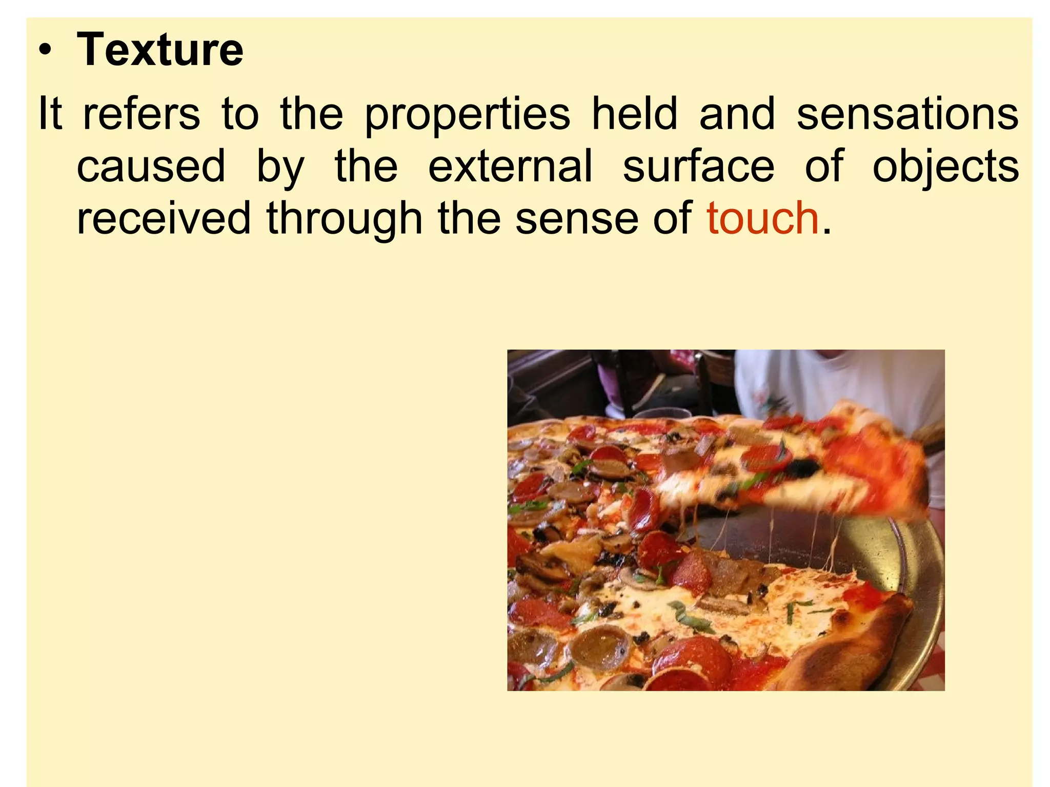 • Texture
It refers to the properties held and sensations
caused by the external surface of objects
received through the sense of touch.
 