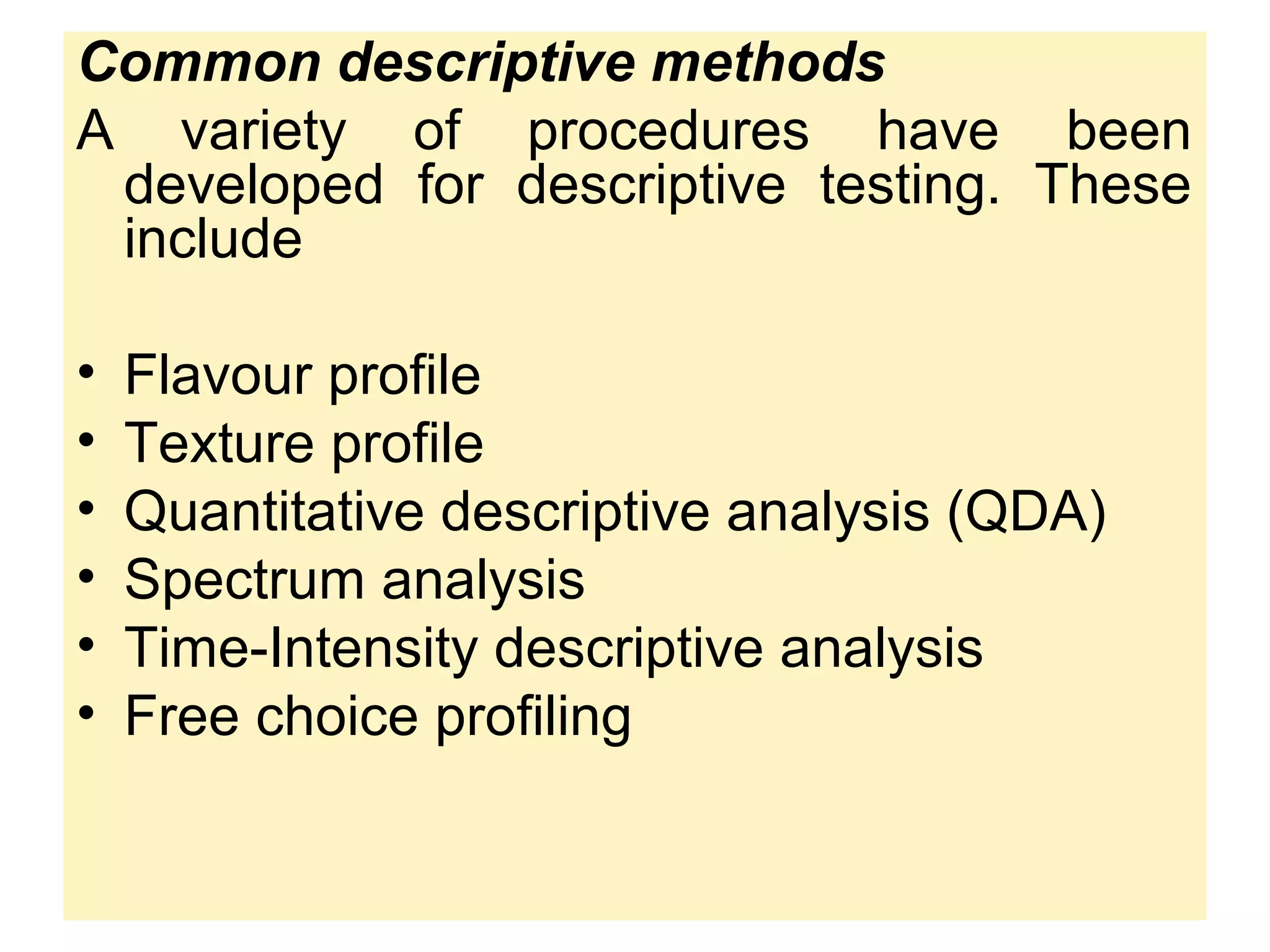Common descriptive methods
A variety of procedures have been
developed for descriptive testing. These
include
• Flavour profile
• Texture profile
• Quantitative descriptive analysis (QDA)
• Spectrum analysis
• Time-Intensity descriptive analysis
• Free choice profiling
 
