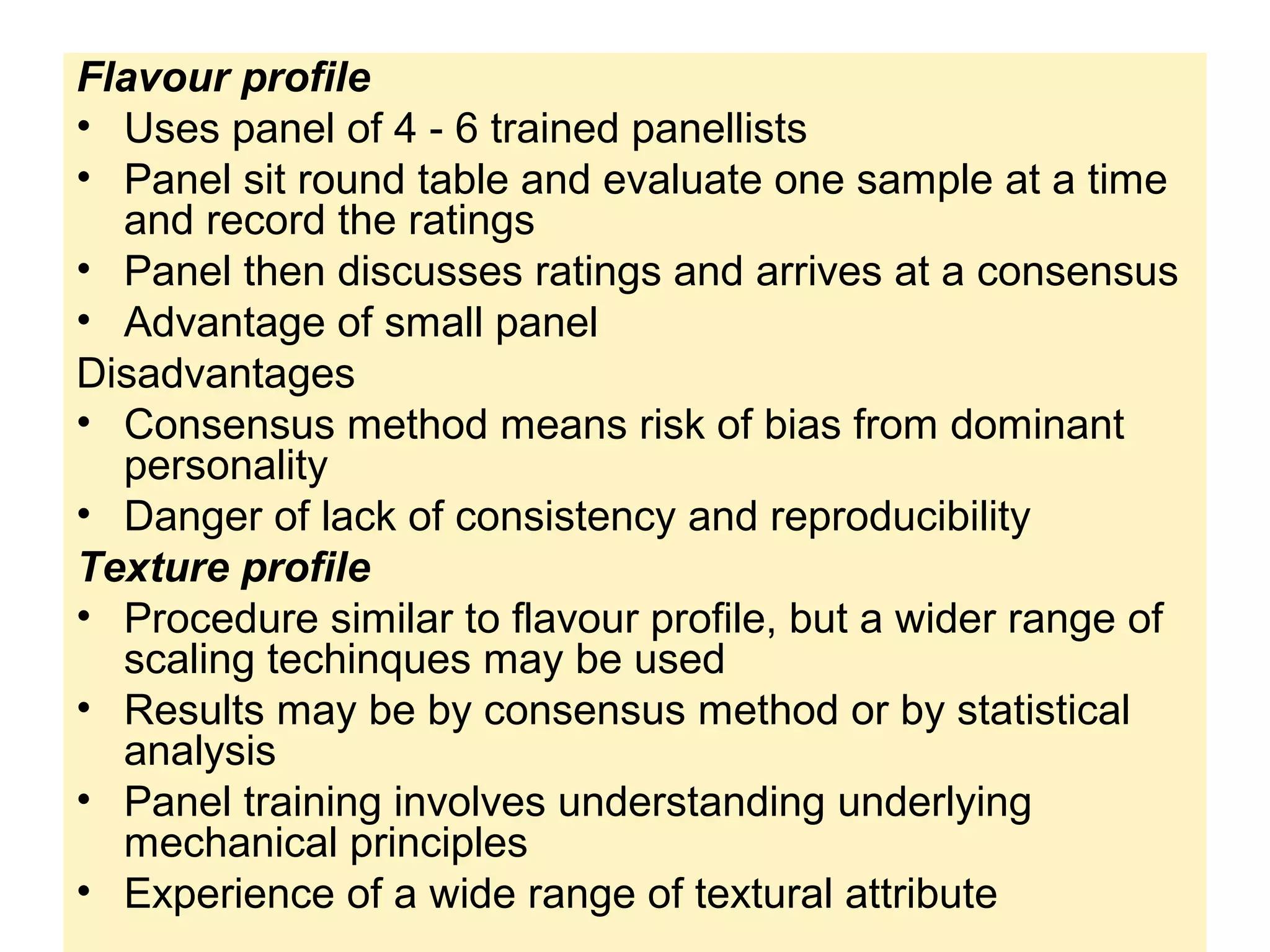 Flavour profile
• Uses panel of 4 - 6 trained panellists
• Panel sit round table and evaluate one sample at a time
and record the ratings
• Panel then discusses ratings and arrives at a consensus
• Advantage of small panel
Disadvantages
• Consensus method means risk of bias from dominant
personality
• Danger of lack of consistency and reproducibility
Texture profile
• Procedure similar to flavour profile, but a wider range of
scaling techinques may be used
• Results may be by consensus method or by statistical
analysis
• Panel training involves understanding underlying
mechanical principles
• Experience of a wide range of textural attribute
 