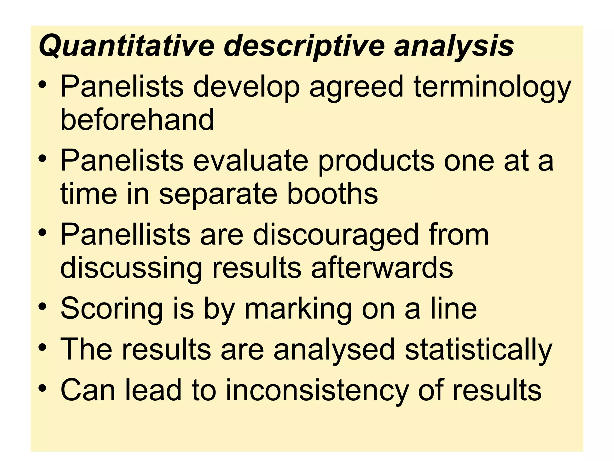 Quantitative descriptive analysis
• Panelists develop agreed terminology
beforehand
• Panelists evaluate products one at a
time in separate booths
• Panellists are discouraged from
discussing results afterwards
• Scoring is by marking on a line
• The results are analysed statistically
• Can lead to inconsistency of results
 