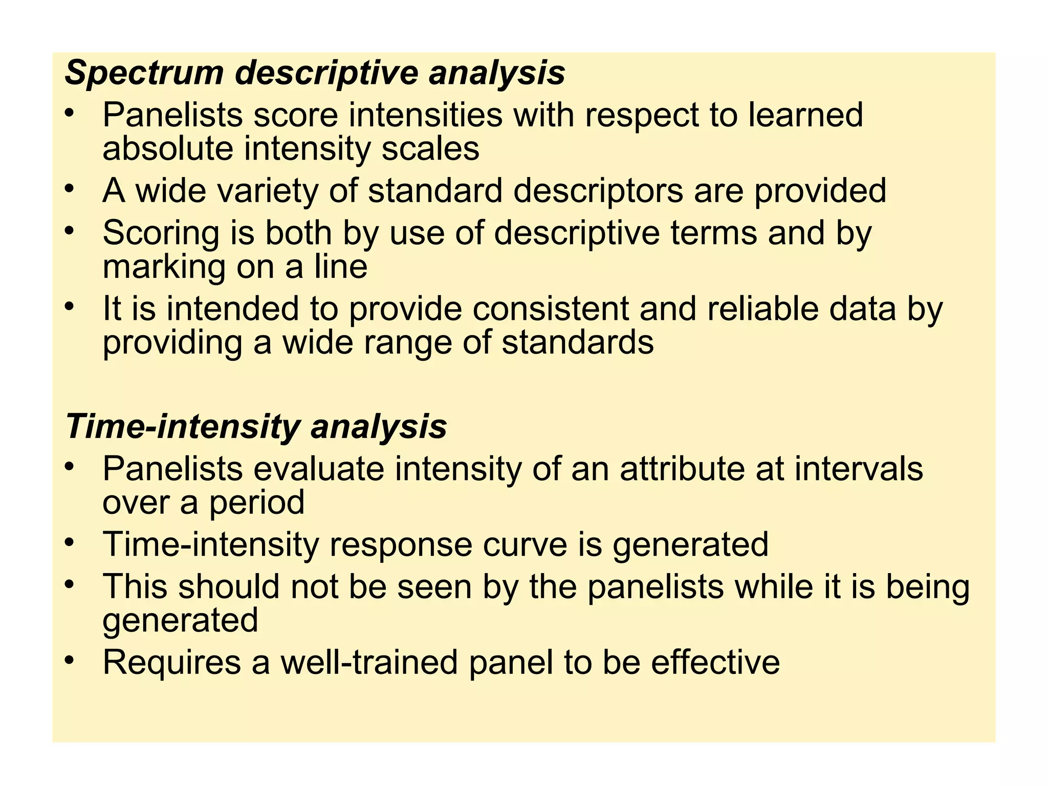 Spectrum descriptive analysis
• Panelists score intensities with respect to learned
absolute intensity scales
• A wide variety of standard descriptors are provided
• Scoring is both by use of descriptive terms and by
marking on a line
• It is intended to provide consistent and reliable data by
providing a wide range of standards
Time-intensity analysis
• Panelists evaluate intensity of an attribute at intervals
over a period
• Time-intensity response curve is generated
• This should not be seen by the panelists while it is being
generated
• Requires a well-trained panel to be effective
 
