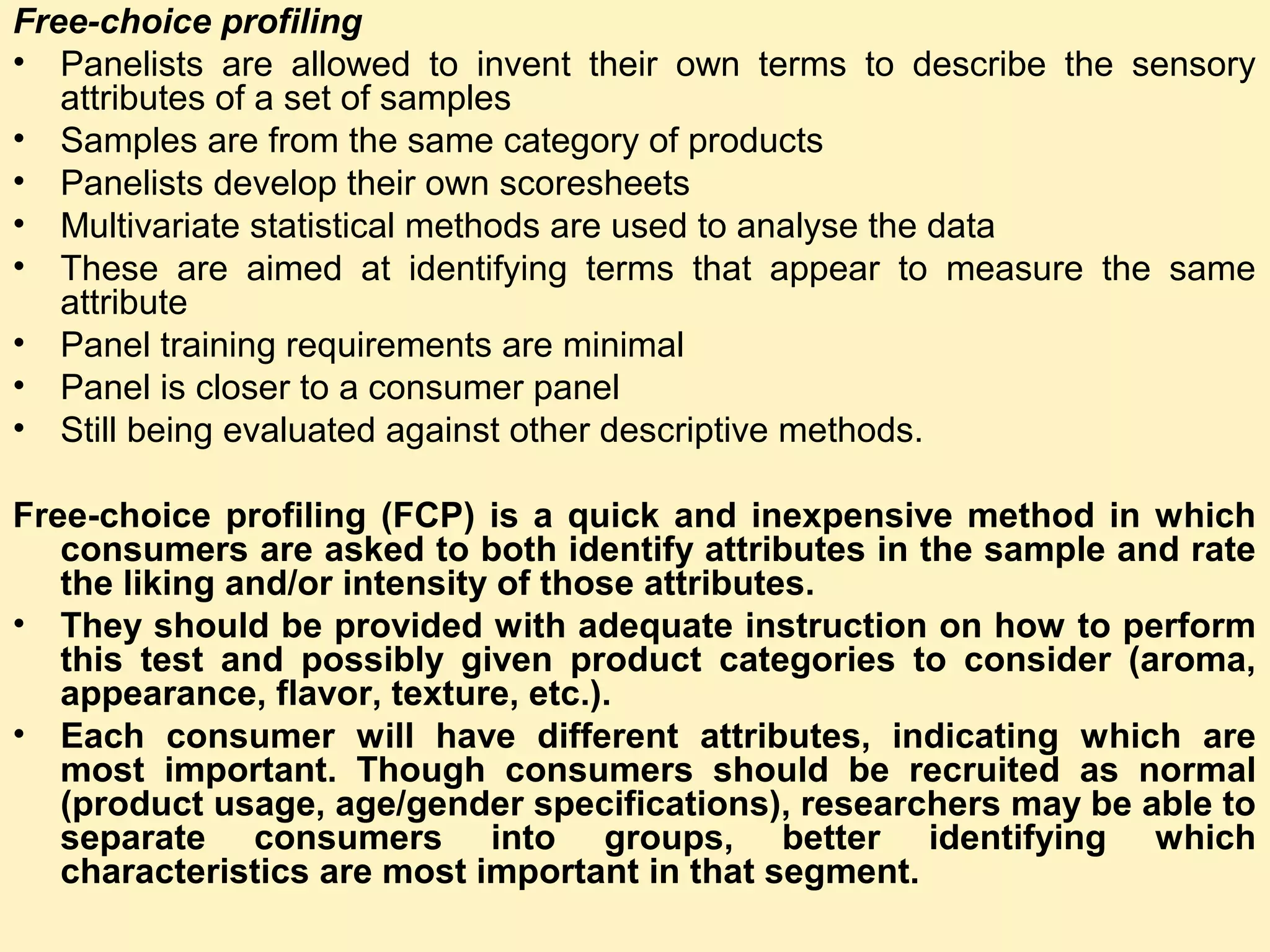 Free-choice profiling
• Panelists are allowed to invent their own terms to describe the sensory
attributes of a set of samples
• Samples are from the same category of products
• Panelists develop their own scoresheets
• Multivariate statistical methods are used to analyse the data
• These are aimed at identifying terms that appear to measure the same
attribute
• Panel training requirements are minimal
• Panel is closer to a consumer panel
• Still being evaluated against other descriptive methods.
Free-choice profiling (FCP) is a quick and inexpensive method in which
consumers are asked to both identify attributes in the sample and rate
the liking and/or intensity of those attributes.
• They should be provided with adequate instruction on how to perform
this test and possibly given product categories to consider (aroma,
appearance, flavor, texture, etc.).
• Each consumer will have different attributes, indicating which are
most important. Though consumers should be recruited as normal
(product usage, age/gender specifications), researchers may be able to
separate consumers into groups, better identifying which
characteristics are most important in that segment.
 