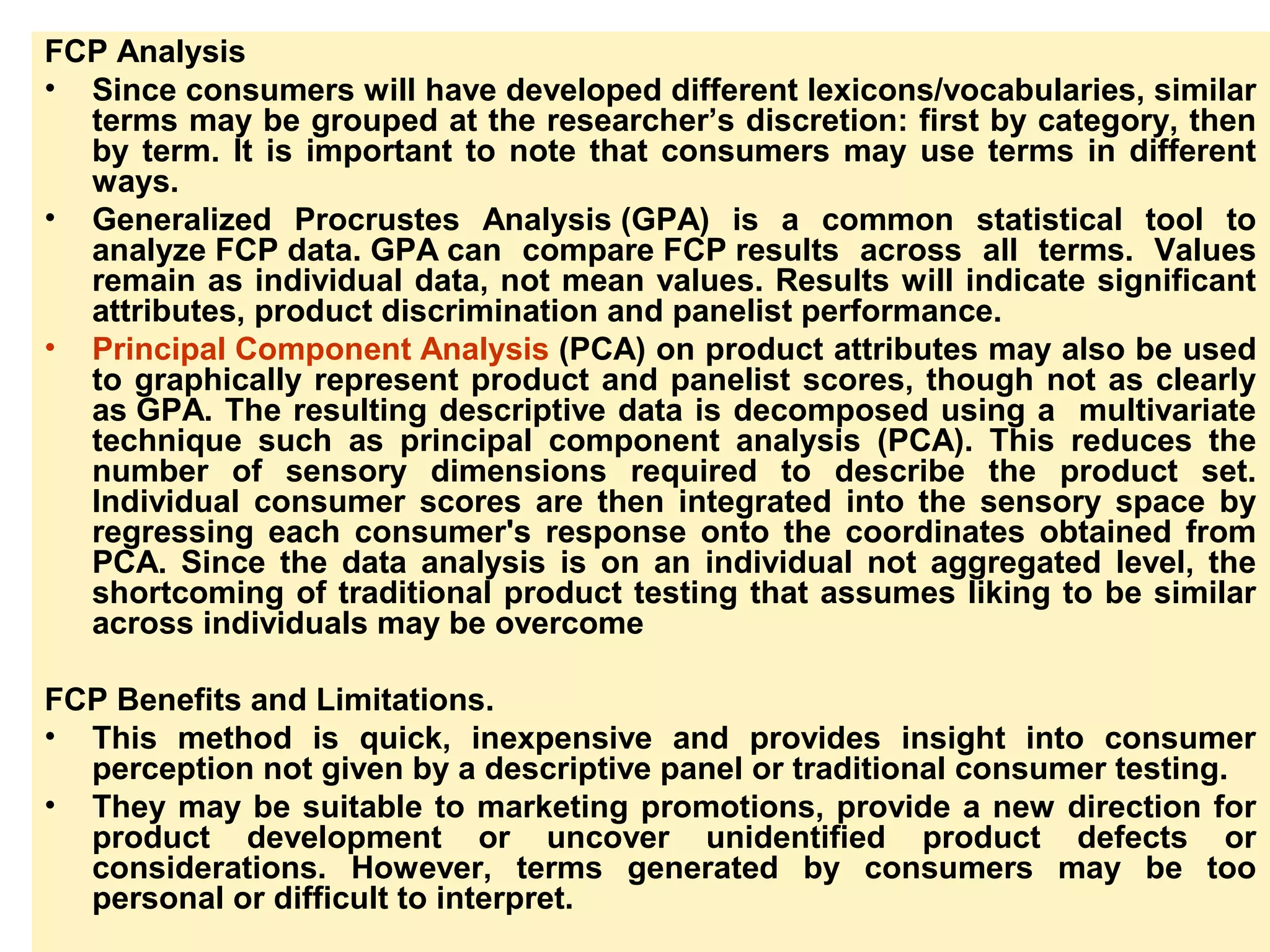 FCP Analysis
• Since consumers will have developed different lexicons/vocabularies, similar
terms may be grouped at the researcher’s discretion: first by category, then
by term. It is important to note that consumers may use terms in different
ways.
• Generalized Procrustes Analysis (GPA) is a common statistical tool to
analyze FCP data. GPA can compare FCP results across all terms. Values
remain as individual data, not mean values. Results will indicate significant
attributes, product discrimination and panelist performance.
• Principal Component Analysis (PCA) on product attributes may also be used
to graphically represent product and panelist scores, though not as clearly
as GPA. The resulting descriptive data is decomposed using a multivariate
technique such as principal component analysis (PCA). This reduces the
number of sensory dimensions required to describe the product set.
Individual consumer scores are then integrated into the sensory space by
regressing each consumer's response onto the coordinates obtained from
PCA. Since the data analysis is on an individual not aggregated level, the
shortcoming of traditional product testing that assumes liking to be similar
across individuals may be overcome
FCP Benefits and Limitations.
• This method is quick, inexpensive and provides insight into consumer
perception not given by a descriptive panel or traditional consumer testing.
• They may be suitable to marketing promotions, provide a new direction for
product development or uncover unidentified product defects or
considerations. However, terms generated by consumers may be too
personal or difficult to interpret.
 