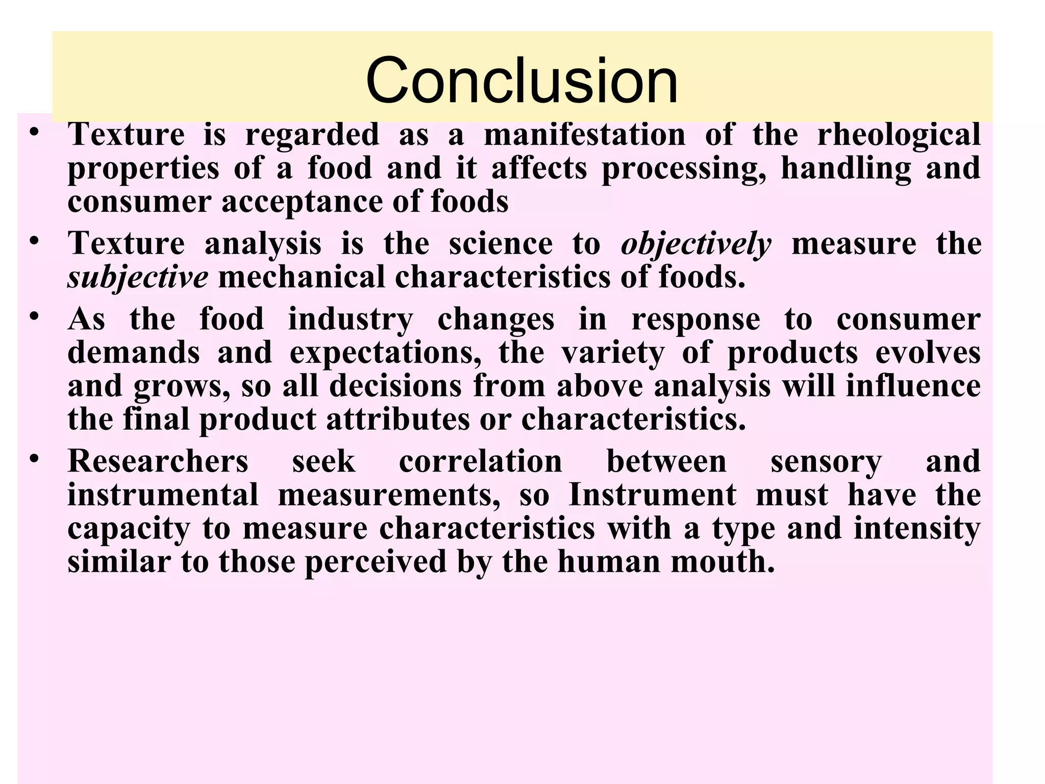 • Texture is regarded as a manifestation of the rheological
properties of a food and it affects processing, handling and
consumer acceptance of foods
• Texture analysis is the science to objectively measure the
subjective mechanical characteristics of foods.
• As the food industry changes in response to consumer
demands and expectations, the variety of products evolves
and grows, so all decisions from above analysis will influence
the final product attributes or characteristics.
• Researchers seek correlation between sensory and
instrumental measurements, so Instrument must have the
capacity to measure characteristics with a type and intensity
similar to those perceived by the human mouth.
Conclusion
 