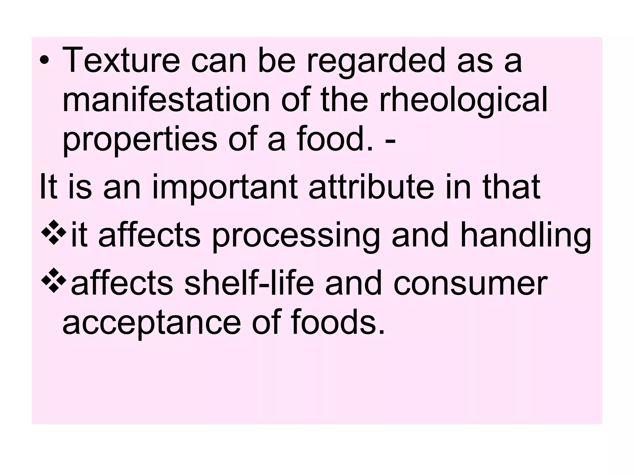 • Texture can be regarded as a
manifestation of the rheological
properties of a food. -
It is an important attribute in that
it affects processing and handling
affects shelf-life and consumer
acceptance of foods.
 