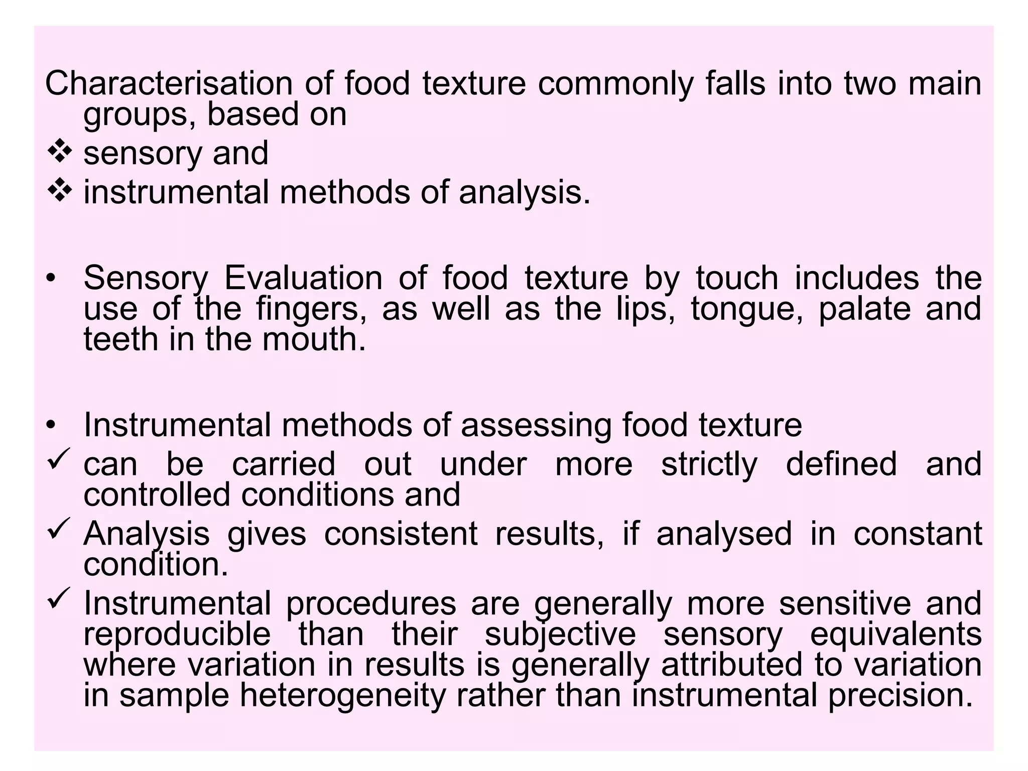 Characterisation of food texture commonly falls into two main
groups, based on
 sensory and
 instrumental methods of analysis.
• Sensory Evaluation of food texture by touch includes the
use of the fingers, as well as the lips, tongue, palate and
teeth in the mouth.
• Instrumental methods of assessing food texture
 can be carried out under more strictly defined and
controlled conditions and
 Analysis gives consistent results, if analysed in constant
condition.
 Instrumental procedures are generally more sensitive and
reproducible than their subjective sensory equivalents
where variation in results is generally attributed to variation
in sample heterogeneity rather than instrumental precision.
 
