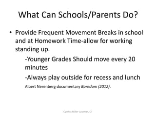 Academic
                  Learning

                 Daily Living ,
                 Behaviours
              Language Skills,
             Visual Perception,
                   Attention
          Eye-Hand Coordination,
           Ocular-Motor Control,
            Postural Adjustment
               Body Scheme,
              Reflex Maturity,
           Ability to Screen Input
            Postural Security,
      Awareness of Two Sides of Body,
             Motor Planning

  Taste, Touch, Smell, Hearing, Sight

Proprioception, Touch, Vestibular
           Cynthia Miller-Lautman, OT   Adapted from Taylor/Trott, 1991
 