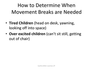 Have we picked the right fidget
              tool?
• Do they attend better when manipulating the
  functional fidget tool?
• Does the child bring the tool with them to
  different settings?
• Can the fidget tool be used in most settings?
• Does the tool have a low distraction level to
  the child and to those around them?


                  Cynthia Miller-Lautman, OT
 