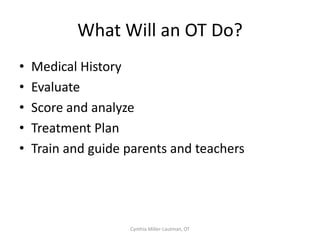 How to Determine When
   Movement Breaks are Needed
• Tired Children (head on desk, yawning,
  looking off into space)
• Over excited children (can’t sit still, getting
  out of chair)




                    Cynthia Miller-Lautman, OT
 