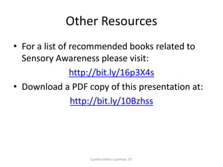 Sample Sensory Profile
SPD Subtype             Visual        Auditory   Gustatory       Olfactory   Tactile        Vestibular   Proprioceptive     Interoceptive
                        System        System     System          System      System         System       System             System


Sensory                                          X     (dental               X     (light
Overresponsivity                                 hygiene)                    touch)


Sensory                 x             x                                      X    (deep     x            x                  X       (urinary
Underresponsivity                                                            touch)                                         accidents)




Sensory Craving



Postural Difficulties



Dyspraxia               X     (poor                                          x                           x
                        tracking)


Sensory
Discrimination
Difficulties




                                                                                                         No Longer a Secret, p. 36

                                                         Cynthia Miller-Lautman, OT
 
