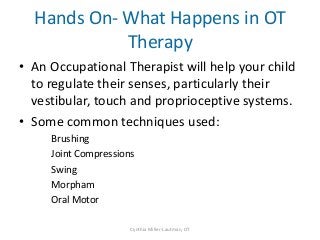 Hands On- What Happens in OT
            Therapy
• An Occupational Therapist will help your child
  to regulate their senses, particularly their
  vestibular, touch and proprioceptive systems.
• Some common techniques used:
     Brushing
     Joint Compressions
     Swing
     Morpham
     Oral Motor

                      Cynthia Miller-Lautman, OT
 