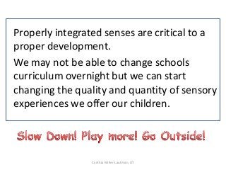 Properly integrated senses are critical to a
proper development.
We may not be able to change schools
curriculum overnight but we can start
changing the quality and quantity of sensory
experiences we offer our children.



                Cynthia Miller-Lautman, OT
 
