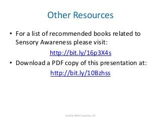 Other Resources
• For a list of recommended books related to
  Sensory Awareness please visit:
                http://bit.ly/16p3X4s
• Download a PDF copy of this presentation at:
                http://bit.ly/10Bzhss




                  Cynthia Miller-Lautman, OT
 