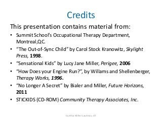 Credits
This presentation contains material from:
• Summit School’s Occupational Therapy Department,
  Montreal,QC.
• “The Out-of-Sync Child” by Carol Stock Kranowitz, Skylight
  Press, 1998.
• “Sensational Kids” by Lucy Jane Miller, Perigee, 2006
• “How Does your Engine Run?”, by Willams and Shellenberger,
  Therapy Works, 1996.
• “No Longer A Secret” by Bialer and Miller, Future Horizons,
  2011
• STICKIDS (CD-ROM) Community Therapy Associates, Inc.

                        Cynthia Miller-Lautman, OT
 