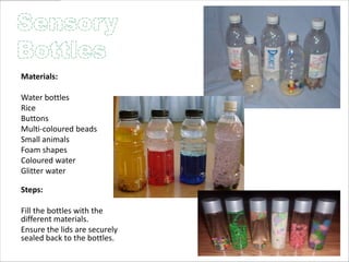 Materials:

Water bottles
Rice
Buttons
Multi-coloured beads
Small animals
Foam shapes
Coloured water
Glitter water

Steps:

Fill the bottles with the
different materials.
Ensure the lids are securely
sealed back to the bottles.
 