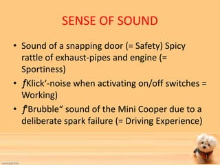 SENSE OF SOUND 
• Sound of a snapping door (= Safety) Spicy 
rattle of exhaust-pipes and engine (= 
Sportiness) 
• ƒ ‘Klick‘-noise when activating on/off switches = 
Working) 
• ƒ “Brubble“ sound of the Mini Cooper due to a 
deliberate spark failure (= Driving Experience) 
 