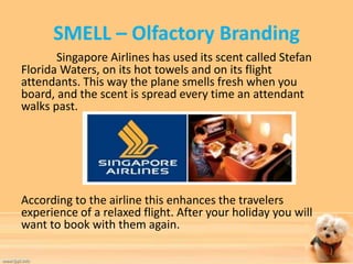 SMELL – Olfactory Branding 
Singapore Airlines has used its scent called Stefan 
Florida Waters, on its hot towels and on its flight 
attendants. This way the plane smells fresh when you 
board, and the scent is spread every time an attendant 
walks past. 
According to the airline this enhances the travelers 
experience of a relaxed flight. After your holiday you will 
want to book with them again. 
 