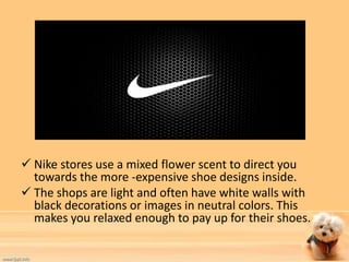  Nike stores use a mixed flower scent to direct you 
towards the more -expensive shoe designs inside. 
 The shops are light and often have white walls with 
black decorations or images in neutral colors. This 
makes you relaxed enough to pay up for their shoes. 
 