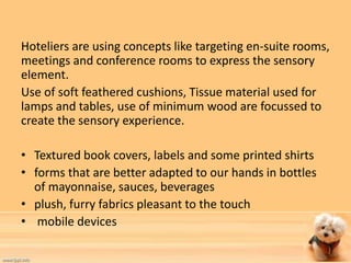 Hoteliers are using concepts like targeting en-suite rooms, 
meetings and conference rooms to express the sensory 
element. 
Use of soft feathered cushions, Tissue material used for 
lamps and tables, use of minimum wood are focussed to 
create the sensory experience. 
• Textured book covers, labels and some printed shirts 
• forms that are better adapted to our hands in bottles 
of mayonnaise, sauces, beverages 
• plush, furry fabrics pleasant to the touch 
• mobile devices 
 