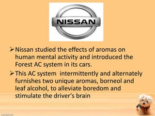 Nissan studied the effects of aromas on 
human mental activity and introduced the 
Forest AC system in its cars. 
This AC system intermittently and alternately 
furnishes two unique aromas, borneol and 
leaf alcohol, to alleviate boredom and 
stimulate the driver's brain 
 