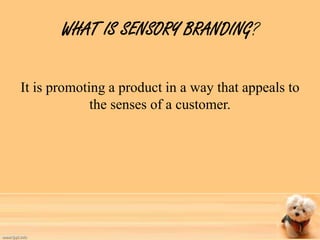 WHAT IS SENSORY BRANDING? 
It is promoting a product in a way that appeals to 
the senses of a customer. 
 