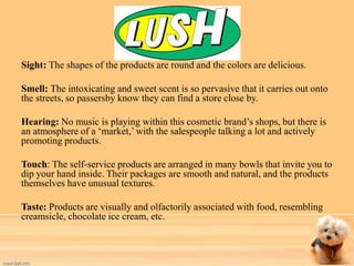 Sight: The shapes of the products are round and the colors are delicious. 
Smell: The intoxicating and sweet scent is so pervasive that it carries out onto 
the streets, so passersby know they can find a store close by. 
Hearing: No music is playing within this cosmetic brand’s shops, but there is 
an atmosphere of a ‘market,’ with the salespeople talking a lot and actively 
promoting products. 
Touch: The self-service products are arranged in many bowls that invite you to 
dip your hand inside. Their packages are smooth and natural, and the products 
themselves have unusual textures. 
Taste: Products are visually and olfactorily associated with food, resembling 
creamsicle, chocolate ice cream, etc. 
 