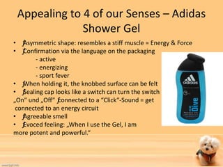 Appealing to 4 of our Senses – Adidas 
Shower Gel 
• ƒ Asymmetric shape: resembles a stiff muscle = Energy & Force 
• ƒ Confirmation via the language on the packaging 
- active 
- energizing 
- sport fever 
• ƒ When holding it, the knobbed surface can be felt 
• ƒ Sealing cap looks like a switch can turn the switch 
„On“ und „Off“ ƒ connected to a “Click“-Sound = get 
connected to an energy circuit 
• ƒ Agreeable smell 
• ƒ Evoced feeling: „When I use the Gel, I am 
more potent and powerful.“ 
 