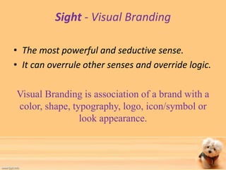 Sight - Visual Branding 
• The most powerful and seductive sense. 
• It can overrule other senses and override logic. 
Visual Branding is association of a brand with a 
color, shape, typography, logo, icon/symbol or 
look appearance. 
 