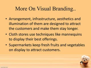 More On Visual Branding.. 
• Arrangement, infrastructure, aesthetics and 
illumination of them are designed to attract 
the customers and make them stay longer. 
• Cloth stores use techniques like mannequins 
to display their best offerings. 
• Supermarkets keep fresh fruits and vegetables 
on display to attract customers. 
 