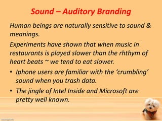 Sound – Auditory Branding 
Human beings are naturally sensitive to sound & 
meanings. 
Experiments have shown that when music in 
restaurants is played slower than the rhthym of 
heart beats ~ we tend to eat slower. 
• Iphone users are familiar with the ‘crumbling’ 
sound when you trash data. 
• The jingle of Intel Inside and Microsoft are 
pretty well known. 
 