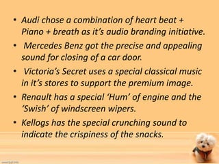 • Audi chose a combination of heart beat + 
Piano + breath as it’s audio branding initiative. 
• Mercedes Benz got the precise and appealing 
sound for closing of a car door. 
• Victoria’s Secret uses a special classical music 
in it’s stores to support the premium image. 
• Renault has a special ‘Hum’ of engine and the 
‘Swish’ of windscreen wipers. 
• Kellogs has the special crunching sound to 
indicate the crispiness of the snacks. 
 