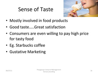 Sense of Taste Mostly involved in food products Good taste…..Great satisfaction Consumers are even willing to pay high price for tasty food Eg. Starbucks coffee Gustative Marketing 09/27/11 Thiyagarajar School of Management-Sensory branding 
