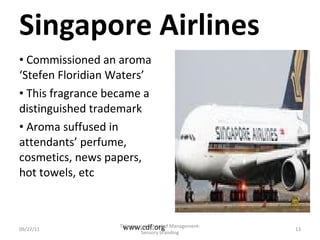 Singapore Airlines Commissioned an aroma ‘Stefen Floridian Waters’ This fragrance became a distinguished trademark Aroma suffused in attendants’ perfume, cosmetics, news papers, hot towels, etc 09/27/11 www.cdf.org Thiyagarajar School of Management-Sensory branding 