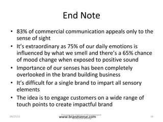 End Note 83% of commercial communication appeals only to the sense of sight It’s extraordinary as 75% of our daily emotions is influenced by what we smell and there’s a 65% chance of mood change when exposed to positive sound Importance of our senses has been completely overlooked in the brand building business It’s difficult for a single brand to impart all sensory elements The idea is to eng age customers on a wide range of touch points to create impactful brand 09/27/11 www.brandsense.com Thiyagarajar School of Management-Sensory branding 