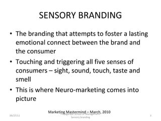 SENSORY BRANDING The branding that attempts to foster a lasting emotional connect between the brand and the consumer Touching and triggering all five senses of consumers – sight, sound, touch, taste and smell This is where Neuro-marketing comes into picture 09/27/11 Marketing Mastermind – March, 2010 Thiyagarajar School of Management-Sensory branding 