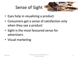 Sense of Sight Eyes help in visualizing a product Consumers get a sense of satisfaction only when they see a product Sight is the most favoured sense for advertisers Visual marketing 09/27/11 Thiyagarajar School of Management-Sensory branding 