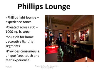 Phillips Lounge Phillips light lounge –  experience zones Created across 700 – 1000 sq. ft. area Solution for home decorative lighting segments Provides consumers a unique ‘see, touch and feel’ experience 09/27/11 Thiyagarajar School of Management-Sensory branding 