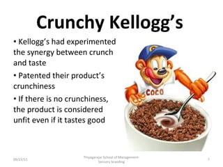 Crunchy Kellogg’s Kellogg’s had experimented the synergy between crunch and taste Patented their product’s crunchiness If there is no crunchiness, the product is considered unfit even if it tastes good 09/27/11 Thiyagarajar School of Management-Sensory branding 