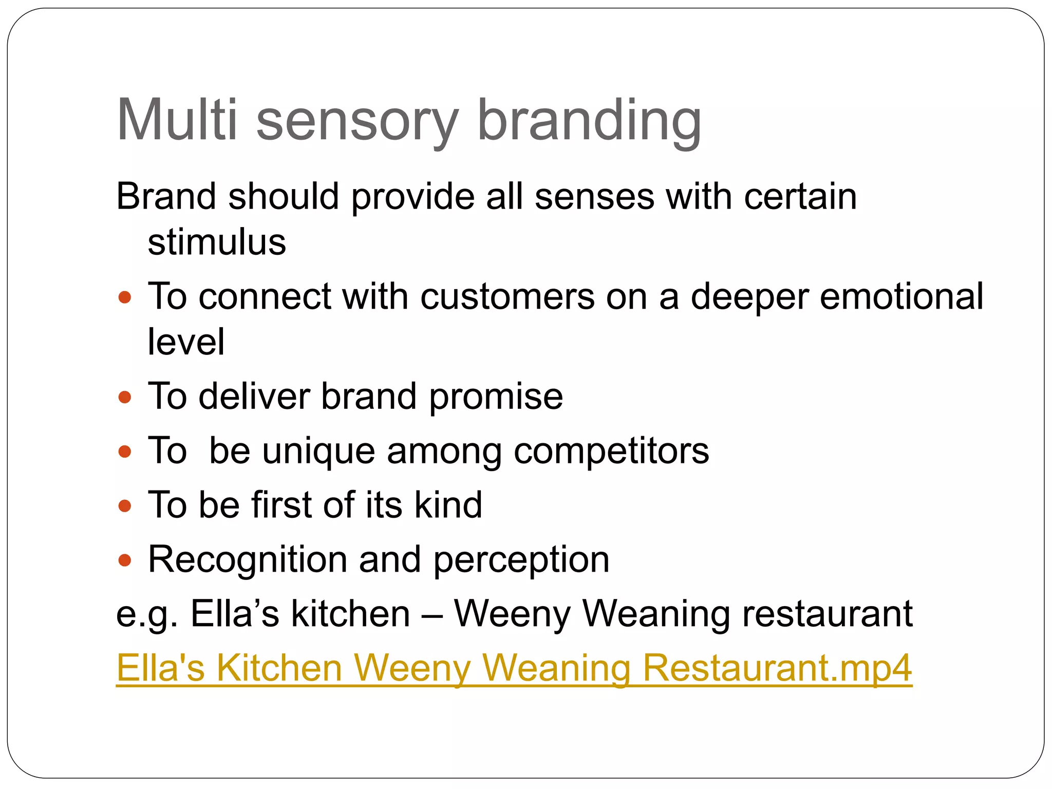 Multi sensory branding
Brand should provide all senses with certain
stimulus
 To connect with customers on a deeper emotional
level
 To deliver brand promise
 To be unique among competitors
 To be first of its kind
 Recognition and perception
e.g. Ella’s kitchen – Weeny Weaning restaurant
Ella's Kitchen Weeny Weaning Restaurant.mp4
 